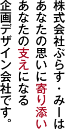 株式会社ぷらす・みーはあなたの思いに寄り添いあなたの支えになる企画デザイン会社です。